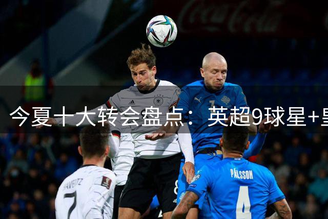 今夏十大转会盘点：英超9球星+皇马1将，6人破亿创纪录