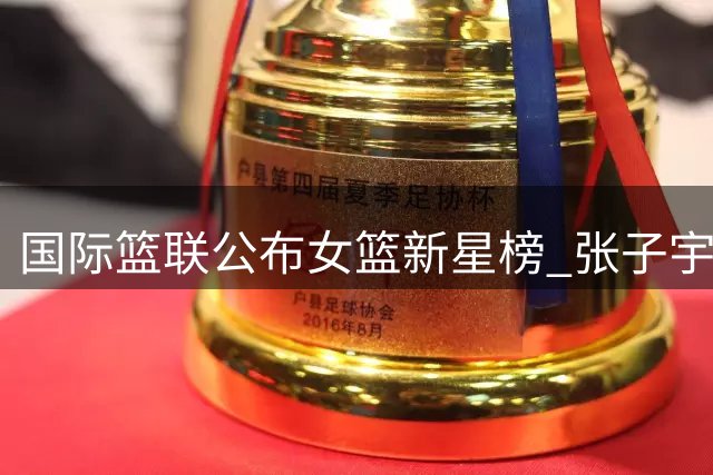 国际篮联公布女篮新星榜 张子宇田中心入选潜力十强